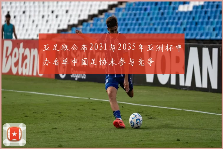 亚足联公布2031与2035年亚洲杯申办名单中国足协未参与竞争