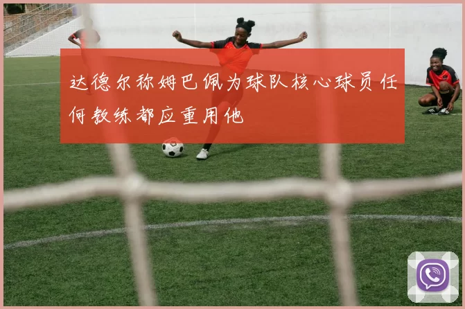 达德尔称姆巴佩为球队核心球员任何教练都应重用他