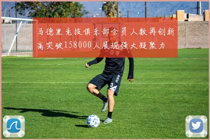 马德里竞技俱乐部会员人数再创新高突破158000人展现强大凝聚力