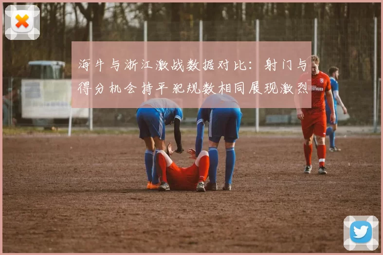 海牛与浙江激战数据对比：射门与得分机会持平犯规数相同展现激烈竞争