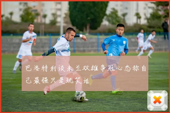 巴洛特利谈米兰双雄争冠心态称自己最强只是玩笑话