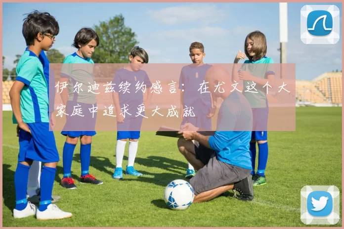 伊尔迪兹续约感言：在尤文这个大家庭中追求更大成就