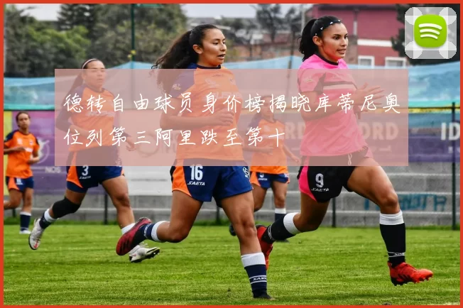 德转自由球员身价榜揭晓库蒂尼奥位列第三阿里跌至第十