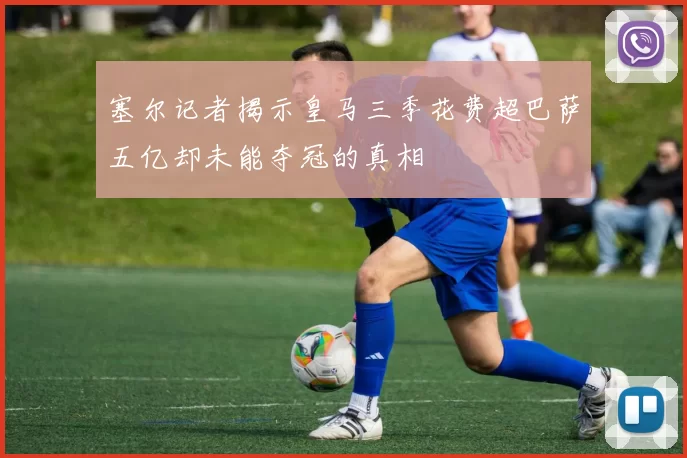 塞尔记者揭示皇马三季花费超巴萨五亿却未能夺冠的真相