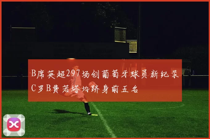 B席英超297场创葡萄牙球员新纪录C罗B费若塔均跻身前五名