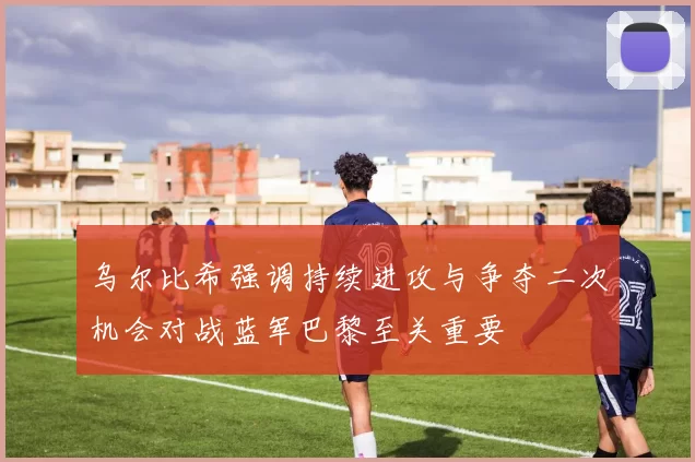 乌尔比希强调持续进攻与争夺二次机会对战蓝军巴黎至关重要